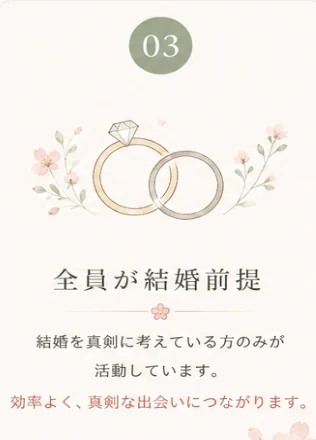 理由03 全員が結婚前提 — 結婚を真剣に考えている方のみが活動しています。効率よく、真剣な出会いにつながります。